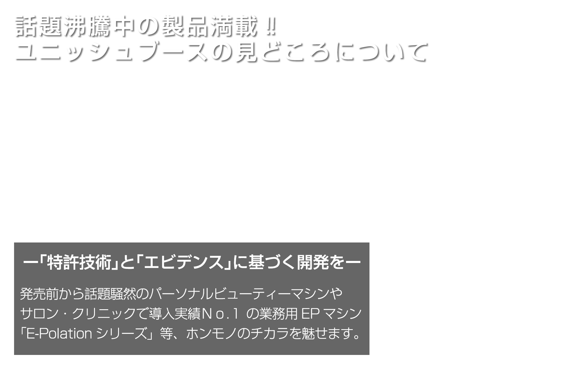 話題沸騰中の製品満載‼ ユニッシュブースの見どころについて／発売前から話題騒然のパーソナルビューティーマシンやサロン・クリニックで導入実績Ｎｏ.１ の業務用EPマシン｢E-Polationシリーズ」等、ホンモノのチカラを魅せます。